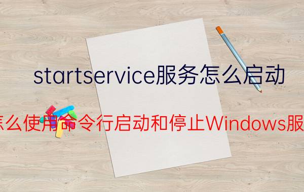 startservice服务怎么启动 Win7怎么使用命令行启动和停止Windows服务程序？